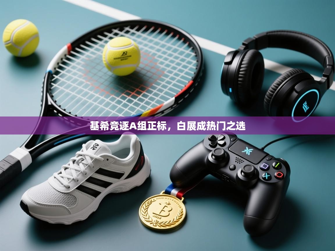 开云注册-基希竞逐A组正标，白展成热门之选  第1张