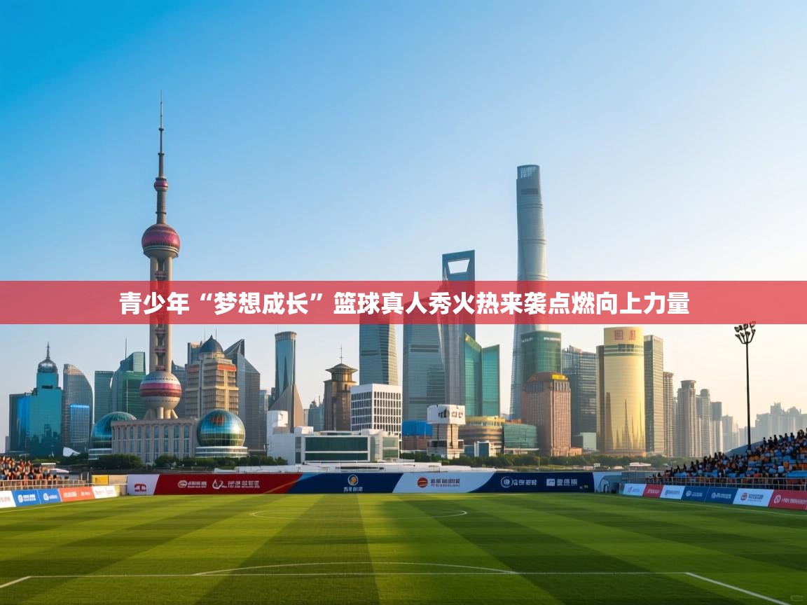 开云kaiyun体育app入口登录官网-青少年“梦想成长”篮球真人秀火热来袭点燃向上力量  第3张